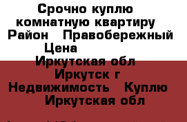 Срочно куплю 1-комнатную квартиру › Район ­ Правобережный › Цена ­ 1 200 000 - Иркутская обл., Иркутск г. Недвижимость » Куплю   . Иркутская обл.